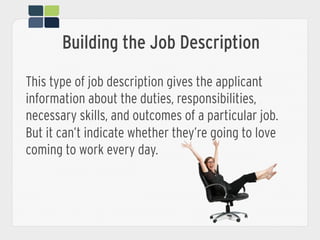 This type of job description gives the applicant
information about the duties, responsibilities,
necessary skills, and outcomes of a particular job.
But it can’t indicate whether they’re going to love
coming to work every day.
Building the Job Description
 