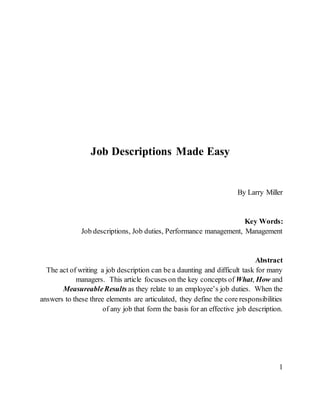 Job Descriptions Made Easy
By Larry Miller
Key Words:
Job descriptions, Job duties, Performance management, Management
Abstract
The act of writing a job description can be a daunting and difficult task for many
managers. This article focuses on the key concepts of What, How and
MeasureableResults as they relate to an employee’s job duties. When the
answers to these three elements are articulated, they define the core responsibilities
of any job that form the basis for an effective job description.
1
 