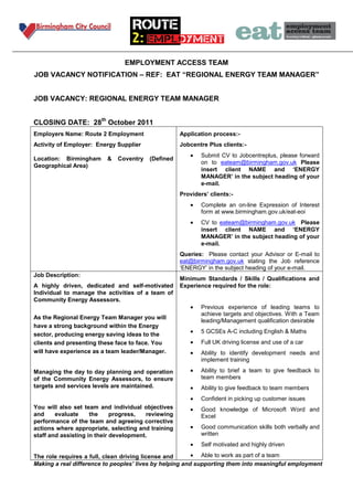 EMPLOYMENT ACCESS TEAM
JOB VACANCY NOTIFICATION – REF: EAT “REGIONAL ENERGY TEAM MANAGER”


JOB VACANCY: REGIONAL ENERGY TEAM MANAGER


CLOSING DATE: 28th October 2011
Employers Name: Route 2 Employment                  Application process:-
Activity of Employer: Energy Supplier               Jobcentre Plus clients:-
                                                            Submit CV to Jobcentreplus, please forward
Location: Birmingham     &   Coventry   (Defined
                                                            on to eateam@birmingham.gov.uk Please
Geographical Area)
                                                            insert client NAME and „ENERGY
                                                            MANAGER‟ in the subject heading of your
                                                            e-mail.
                                                    Providers‟ clients:-
                                                            Complete an on-line Expression of Interest
                                                            form at www.birmingham.gov.uk/eat-eoi
                                                            CV to eateam@birmingham.gov.uk Please
                                                            insert client NAME and „ENERGY
                                                            MANAGER‟ in the subject heading of your
                                                            e-mail.
                                                    Queries: Please contact your Advisor or E-mail to
                                                    eat@birmingham.gov.uk stating the Job reference
                                                    ‘ENERGY’ in the subject heading of your e-mail.
Job Description:
                                                    Minimum Standards / Skills / Qualifications and
A highly driven, dedicated and self-motivated       Experience required for the role:
Individual to manage the activities of a team of
Community Energy Assessors.
                                                            Previous experience of leading teams to
                                                            achieve targets and objectives. With a Team
As the Regional Energy Team Manager you will
                                                            leading/Management qualification desirable
have a strong background within the Energy
                                                            5 GCSEs A-C including English & Maths
sector, producing energy saving ideas to the
clients and presenting these face to face. You              Full UK driving license and use of a car
will have experience as a team leader/Manager.              Ability to identify development needs and
                                                            implement training

Managing the day to day planning and operation              Ability to brief a team to give feedback to
of the Community Energy Assessors, to ensure                team members
targets and services levels are maintained.                 Ability to give feedback to team members
                                                            Confident in picking up customer issues
You will also set team and individual objectives            Good knowledge of Microsoft Word and
and     evaluate     the     progress,  reviewing           Excel
performance of the team and agreeing corrective
actions where appropriate, selecting and training           Good communication skills both verbally and
staff and assisting in their development.                   written
                                                            Self motivated and highly driven

The role requires a full, clean driving license and         Able to work as part of a team
Making a real difference to peoples’ lives by helping and supporting them into meaningful employment
 