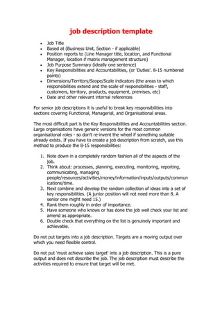 job description template
   •   Job Title
   •   Based at (Business Unit, Section - if applicable)
   •   Position reports to (Line Manager title, location, and Functional
       Manager, location if matrix management structure)
   •   Job Purpose Summary (ideally one sentence)
   •   Key Responsibilities and Accountabilities, (or 'Duties'. 8-15 numbered
       points)
   •   Dimensions/Territory/Scope/Scale indicators (the areas to which
       responsibilities extend and the scale of responsibilities - staff,
       customers, territory, products, equipment, premises, etc)
   •   Date and other relevant internal references

For senior job descriptions it is useful to break key responsibilities into
sections covering Functional, Managerial, and Organisational areas.

The most difficult part is the Key Responsibilities and Accountabilities section.
Large organisations have generic versions for the most common
organisational roles - so don't re-invent the wheel if something suitable
already exists. If you have to create a job description from scratch, use this
method to produce the 8-15 responsibilities:

   1. Note down in a completely random fashion all of the aspects of the
      job.
   2. Think about: processes, planning, executing, monitoring, reporting,
      communicating, managing
      people/resources/activities/money/information/inputs/outputs/commun
      ications/time.
   3. Next combine and develop the random collection of ideas into a set of
      key responsibilities. (A junior position will not need more than 8. A
      senior one might need 15.)
   4. Rank them roughly in order of importance.
   5. Have someone who knows or has done the job well check your list and
      amend as appropriate.
   6. Double check that everything on the list is genuinely important and
      achievable.

Do not put targets into a job description. Targets are a moving output over
which you need flexible control.

Do not put 'must achieve sales target' into a job description. This is a pure
output and does not describe the job. The job description must describe the
activities required to ensure that target will be met.
 
