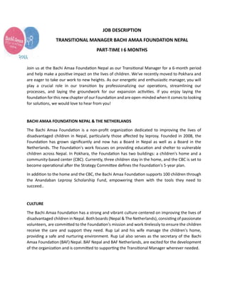 JOB DESCRIPTION
TRANSITIONAL MANAGER BACHI AMAA FOUNDATION NEPAL
PART-TIME I 6 MONTHS
Join us at the Bachi Amaa Foundation Nepal as our Transitional Manager for a 6-month period
and help make a positive impact on the lives of children. We've recently moved to Pokhara and
are eager to take our work to new heights. As our energetic and enthusiastic manager, you will
play a crucial role in our transition by professionalizing our operations, streamlining our
processes, and laying the groundwork for our expansion activities. If you enjoy laying the
foundation for this new chapter of our Foundation and are open-minded when it comes to looking
for solutions, we would love to hear from you!
BACHI AMAA FOUNDATION NEPAL & THE NETHERLANDS
The Bachi Amaa Foundation is a non-profit organization dedicated to improving the lives of
disadvantaged children in Nepal, particularly those affected by leprosy. Founded in 2008, the
Foundation has grown significantly and now has a Board in Nepal as well as a Board in the
Netherlands. The Foundation's work focuses on providing education and shelter to vulnerable
children across Nepal. In Pokhara, the Foundation has two buildings: a children's home and a
community-based center (CBC). Currently, three children stay in the home, and the CBC is set to
become operational after the Strategy Committee defines the Foundation's 5-year plan.
In addition to the home and the CBC, the Bachi Amaa Foundation supports 000 children through
the Anandaban Leprosy Scholarship Fund, empowering them with the tools they need to
succeed..
CULTURE
The Bachi Amaa Foundation has a strong and vibrant culture centered on improving the lives of
disadvantaged children in Nepal. Both boards (Nepal & The Netherlands), consisting of passionate
volunteers, are committed to the Foundation's mission and work tirelessly to ensure the children
receive the care and support they need. Rup Lal and his wife manage the children's home,
providing a safe and nurturing environment. Rup Lal also serves as the secretary of the Bachi
Amaa Foundation (BAF) Nepal. BAF Nepal and BAF Netherlands, are excited for the development
of the organization and is committed to supporting the Transitional Manager wherever needed.
 