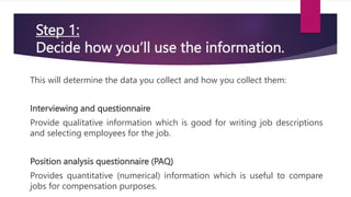 Step 1:
Decide how you’ll use the information.
This will determine the data you collect and how you collect them:
Interviewing and questionnaire
Provide qualitative information which is good for writing job descriptions
and selecting employees for the job.
Position analysis questionnaire (PAQ)
Provides quantitative (numerical) information which is useful to compare
jobs for compensation purposes.
 