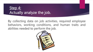 Step 4:
Actually analyze the job.
By collecting data on job activities, required employee
behaviors, working conditions, and human traits and
abilities needed to perform the job.
 