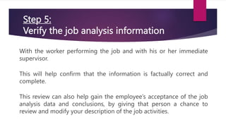 Step 5:
Verify the job analysis information
With the worker performing the job and with his or her immediate
supervisor.
This will help confirm that the information is factually correct and
complete.
This review can also help gain the employee’s acceptance of the job
analysis data and conclusions, by giving that person a chance to
review and modify your description of the job activities.
 