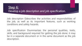 Step 6:
Develop a job description and job specification.
Job description describes the activities and responsibilities of
the job, as well as its important features, such as working
conditions and safety hazards.
Job specification summarizes the personal qualities, traits,
skills, and background required for getting the job done; it may
be in a separate document or in the same document as the job
description.
 