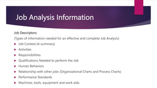 Job Analysis Information
Job Descriptors:
(Types of information needed for an effective and complete Job Analysis)
 Job Context (A summary)
 Activities
 Responsibilities
 Qualifications Needed to perform the Job
 Human Behaviors
 Relationship with other jobs (Organizational Charts and Process Charts)
 Performance Standards
 Machines, tools, equipment and work aids.
 