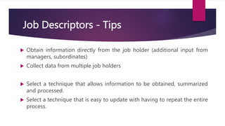 Job Descriptors - Tips
 Obtain information directly from the job holder (additional input from
managers, subordinates)
 Collect data from multiple job holders
 Select a technique that allows information to be obtained, summarized
and processed.
 Select a technique that is easy to update with having to repeat the entire
process.
 