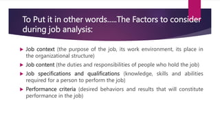 To Put it in other words…..The Factors to consider
during job analysis:
 Job context (the purpose of the job, its work environment, its place in
the organizational structure)
 Job content (the duties and responsibilities of people who hold the job)
 Job specifications and qualifications (knowledge, skills and abilities
required for a person to perform the job)
 Performance criteria (desired behaviors and results that will constitute
performance in the job)
 