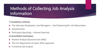 Methods of Collecting Job Analysis
Information
1) Qualitative methods
 The interview (Employees, Line Managers) – Job Shadowing/On-site Observation
 Questionnaire
 Participant diary/logs – Internet Searches
2) Quantitative techniques
 Position Analysis Questionnaire (PAQ)
 The U.S. Department of Labor (DOL) approach
 Functional Job Analysis
 