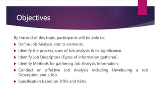 Objectives
By the end of this topic, participants will be able to:
 Define Job Analysis and its elements.
 Identify the process, uses of Job analysis & its significance.
 Identify Job Descriptors (Types of information gathered).
 Identify Methods for gathering Job Analysis Information.
 Conduct an effective Job Analysis including Developing a Job
Description and a Job
 Specification based on DTRs and KSAs.
 