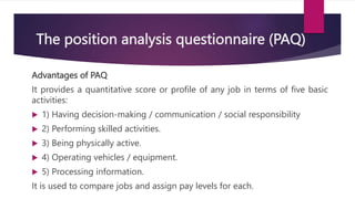 The position analysis questionnaire (PAQ)
Advantages of PAQ
It provides a quantitative score or profile of any job in terms of five basic
activities:
 1) Having decision-making / communication / social responsibility
 2) Performing skilled activities.
 3) Being physically active.
 4) Operating vehicles / equipment.
 5) Processing information.
It is used to compare jobs and assign pay levels for each.
 