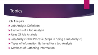 Topics
Job Analysis
 Job Analysis Definition
 Elements of a Job Analysis
 Uses Of Job Analysis
 Job Analysis :The Process ( Steps in doing a Job Analysis)
 Types of Information Gathered for a Job Analysis
 Methods of Gathering Information
 