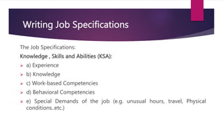 Writing Job Specifications
The Job Specifications:
Knowledge , Skills and Abilities (KSA):
 a) Experience
 b) Knowledge
 c) Work-based Competencies
 d) Behavioral Competencies
 e) Special Demands of the job (e.g. unusual hours, travel, Physical
conditions..etc.)
 