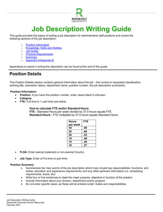 1
Job Description Writing Guide
Roosevelt University Human Resources
February 2021
Job Description Writing Guide
This guide provides the basics of writing a job description for administrative staff positions and covers the
following sections of the job description:
o Position Information
o Knowledge, Skills and Abilities
o Job Duties
o Physical Requirements
o Summary
o Appendix A/Appendix B
Appendices to assist in writing the description can be found at the end of this guide.
Position Details
This Position Details section contains general information about the job – the current or requested classification,
working title, exemption status, department name, position number, the job description summaries.
Position Information:
• Position: If you have the position number, enter; leave blank if unknown.
• Category:
• FTE: Full time is 1; part time see below
How to calculate FTE and/or Standard Hours
FTE - Standard Hours per week divided by 37.5 hours equals FTE
Standard Hours - FTE multiplied by 37.5 hours equals Standard Hours
Hours
per week
FTE
30 .80
25 .66
20 .53
18 .48
15 .40
10 .27
• FLSA: Enter exempt (salaried) or non-exempt (hourly).
• Job Type: Enter of Ful-time or part time.
Position Summary:
• Summarizes the main points of the job description which may include key responsibilities, functions, and
duties; education and experience requirements; and any other pertinent information (i.e. scheduling
requirements, travel, etc)
• Write four or five sentences to state the major purpose, objective or function of the position.
• Include information about your division, department and/or program.
• Do not enter specific tasks, as these will be entered under ‘duties and responsibilities.
 