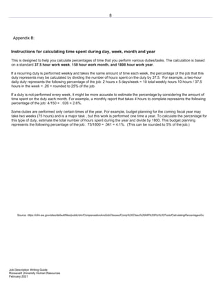 8
Job Description Writing Guide
Roosevelt University Human Resources
February 2021
Appendix B:
Instructions for calculating time spent during day, week, month and year
This is designed to help you calculate percentages of time that you perform various duties/tasks. The calculation is based
on a standard 37.5 hour work week, 150 hour work month, and 1800 hour work year.
If a recurring duty is performed weekly and takes the same amount of time each week, the percentage of the job that this
duty represents may be calculated by dividing the number of hours spent on the duty by 37.5. For example, a two-hour
daily duty represents the following percentage of the job: 2 hours x 5 days/week = 10 total weekly hours 10 hours / 37.5
hours in the week = .26 = rounded to 25% of the job.
If a duty is not performed every week, it might be more accurate to estimate the percentage by considering the amount of
time spent on the duty each month. For example, a monthly report that takes 4 hours to complete represents the following
percentage of the job: 4/150 = . 026 = 2.6%.
Some duties are performed only certain times of the year. For example, budget planning for the coming fiscal year may
take two weeks (75 hours) and is a major task , but this work is performed one time a year. To calculate the percentage for
this type of duty, estimate the total number of hours spent during the year and divide by 1800. This budget planning
represents the following percentage of the job: 75/1800 = .041 = 4.1%. (This can be rounded to 5% of the job.)
Source: https://ofm.wa.gov/sites/default/files/public/shr/CompensationAndJobClasses/Comp%20Class%20HR%20Pro%20Tools/CalculatingPercentagesGu
 