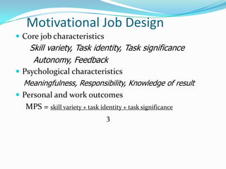 Motivational Job Design
 Core job characteristics
    Skill variety, Task identity, Task significance
     Autonomy, Feedback
 Psychological characteristics
  Meaningfulness, Responsibility, Knowledge of result
 Personal and work outcomes
   MPS = skill variety + task identity + task significance
                             3
 