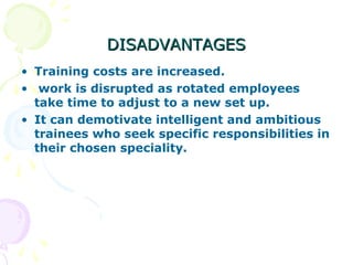 DISADVANTAGESDISADVANTAGES
• Training costs are increased.
• work is disrupted as rotated employees
take time to adjust to a new set up.
• It can demotivate intelligent and ambitious
trainees who seek specific responsibilities in
their chosen speciality.
 