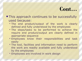 This approach continues to be successfully
used because:
 The end product/output of the work is clearly
defined and fully understood by the employees
 The steps/tasks to be performed to achieve the
require end product/output are clearly defined in
appropriate sequence
 Employees know their responsibilities and task
easily
 The tool, facilities and information need to perform
the work are readily available and fully understood
by the employees
 Employees are involved in work design
 