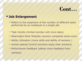 Job EnlargementJob Enlargement
 Refers to the expansion of the number of different tasks
performed by an employee in a single job.
 Task Variety (limited member with more tasks)
 Meaningful Work Modules (workers completed whole work)
 Ability Utilization (more skills and ability of workers )
 worker-placed Control (workers enjoy their workers)
 Performance Feedback (allows more feedback from
workers)
 