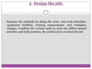 3. Design the job:
Examine the methods for doing the work, rest/work schedules,
equipment facilities, training requirements, and workplace
changes. Combine the various tasks so each one differs mental
activities and body position. Be careful not to overload the job
12
 