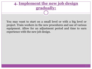 4. Implement the new job design
gradually:
You may want to start on a small level or with a big level or
project. Train workers in the new procedures and use of various
equipment. Allow for an adjustment period and time to earn
experience with the new job design.
13
 