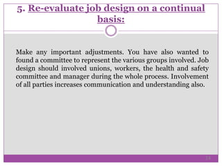 5. Re-evaluate job design on a continual
basis:
Make any important adjustments. You have also wanted to
found a committee to represent the various groups involved. Job
design should involved unions, workers, the health and safety
committee and manager during the whole process. Involvement
of all parties increases communication and understanding also.
14
 