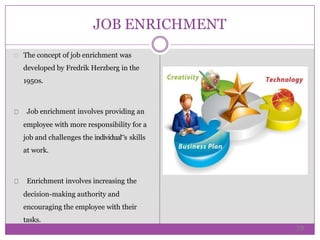 JOB ENRICHMENT
The concept of job enrichment was
developed by Fredrik Herzberg in the
1950s.
Job enrichment involves providing an
employee with more responsibility for a
job and challenges the individual‟s skills
at work.
Enrichment involves increasing the
decision-making authority and
encouraging the employee with their
tasks.
19
 
