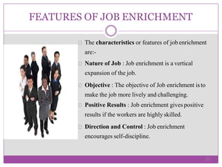 FEATURES OF JOB ENRICHMENT
The characteristics or features of job enrichment
are:-
Nature of Job : Job enrichment is a vertical
expansion of the job.
Objective : The objective of Job enrichment isto
make the job more lively and challenging.
Positive Results : Job enrichment gives positive
results if the workers are highly skilled.
Direction and Control : Job enrichment
encourages self-discipline.
21
 