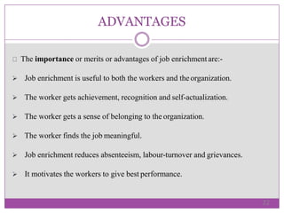 ADVANTAGES
The importance or merits or advantages of job enrichmentare:-
 Job enrichment is useful to both the workers and theorganization.
 The worker gets achievement, recognition and self-actualization.
 The worker gets a sense of belonging to the organization.
 The worker finds the job meaningful.
 Job enrichment reduces absenteeism, labour-turnover and grievances.
 It motivates the workers to give best performance.
22
 
