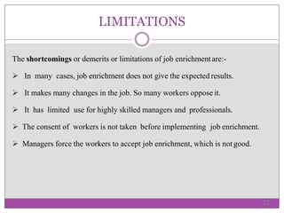 LIMITATIONS
The shortcomings or demerits or limitations of job enrichmentare:-
 In many cases, job enrichment does not give the expected results.
 It makes many changes in the job. So many workers oppose it.
 It has limited use for highly skilled managers and professionals.
 The consent of workers is not taken before implementing job enrichment.
 Managers force the workers to accept job enrichment, which is notgood.
23
 