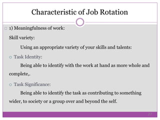 1) Meaningfulness of work:
Skill variety:
Using an appropriate variety of your skills and talents:
 Task Identity:
Being able to identify with the work at hand as more whole and
complete,.
 Task Significance:
Being able to identify the task as contributing to something
wider, to society or a group over and beyond the self.
Characteristic of Job Rotation
27
 