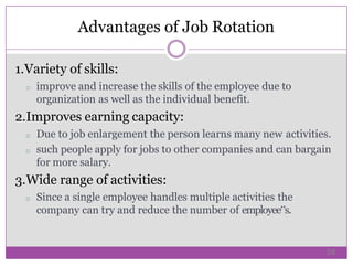 1.Variety of skills:
o improve and increase the skills of the employee due to
organization as well as the individual benefit.
2.Improves earning capacity:
o Due to job enlargement the person learns many new activities.
o such people apply for jobs to other companies and can bargain
for more salary.
3.Wide range of activities:
o Since a single employee handles multiple activities the
company can try and reduce the number of employee‟s.
Advantages of Job Rotation
28
 