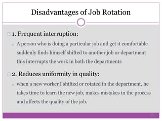 1. Frequent interruption:
o A person who is doing a particular job and get it comfortable
suddenly finds himself shifted to another job or department
this interrupts the work in both the departments
2. Reduces uniformity in quality:
o when a new worker I shifted or rotated in the department, he
takes time to learn the new job, makes mistakes in the process
and affects the quality of the job.
Disadvantages of Job Rotation
29
 