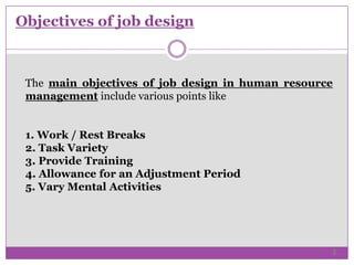Objectives of job design
The main objectives of job design in human resource
management include various points like
1. Work / Rest Breaks
2. Task Variety
3. Provide Training
4. Allowance for an Adjustment Period
5. Vary Mental Activities
3
 