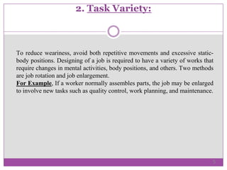 2. Task Variety:
To reduce weariness, avoid both repetitive movements and excessive static-
body positions. Designing of a job is required to have a variety of works that
require changes in mental activities, body positions, and others. Two methods
are job rotation and job enlargement.
For Example, If a worker normally assembles parts, the job may be enlarged
to involve new tasks such as quality control, work planning, and maintenance.
5
 