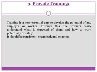 3. Provide Training:
Training is a very essential part to develop the potential of any
employee or worker. Through this, the workers easily
understand what is expected of them and how to work
potentially or safely.
It should be consistent, organized, and ongoing.
6
 