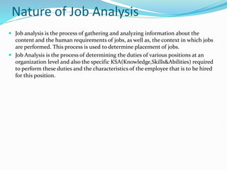 Nature of Job Analysis
 Job analysis is the process of gathering and analyzing information about the
content and the human requirements of jobs, as well as, the context in which jobs
are performed. This process is used to determine placement of jobs.
 Job Analysis is the process of determining the duties of various positions at an
organization level and also the specific KSA(Knowledge,Skills&Abilities) required
to perform these duties and the characteristics of the employee that is to be hired
for this position.
 