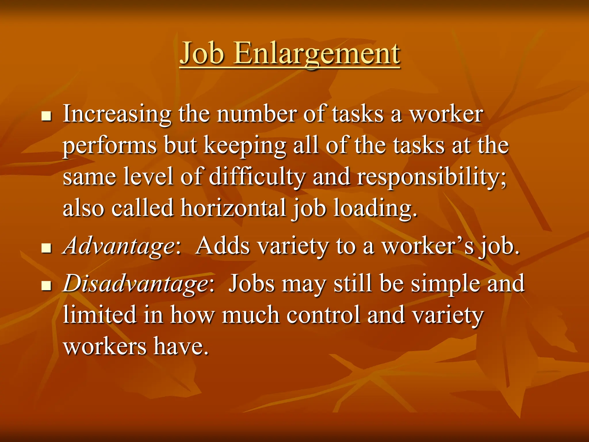 Job Enlargement
 Increasing the number of tasks a worker
performs but keeping all of the tasks at the
same level of difficulty and responsibility;
also called horizontal job loading.
 Advantage: Adds variety to a worker’s job.
 Disadvantage: Jobs may still be simple and
limited in how much control and variety
workers have.
 