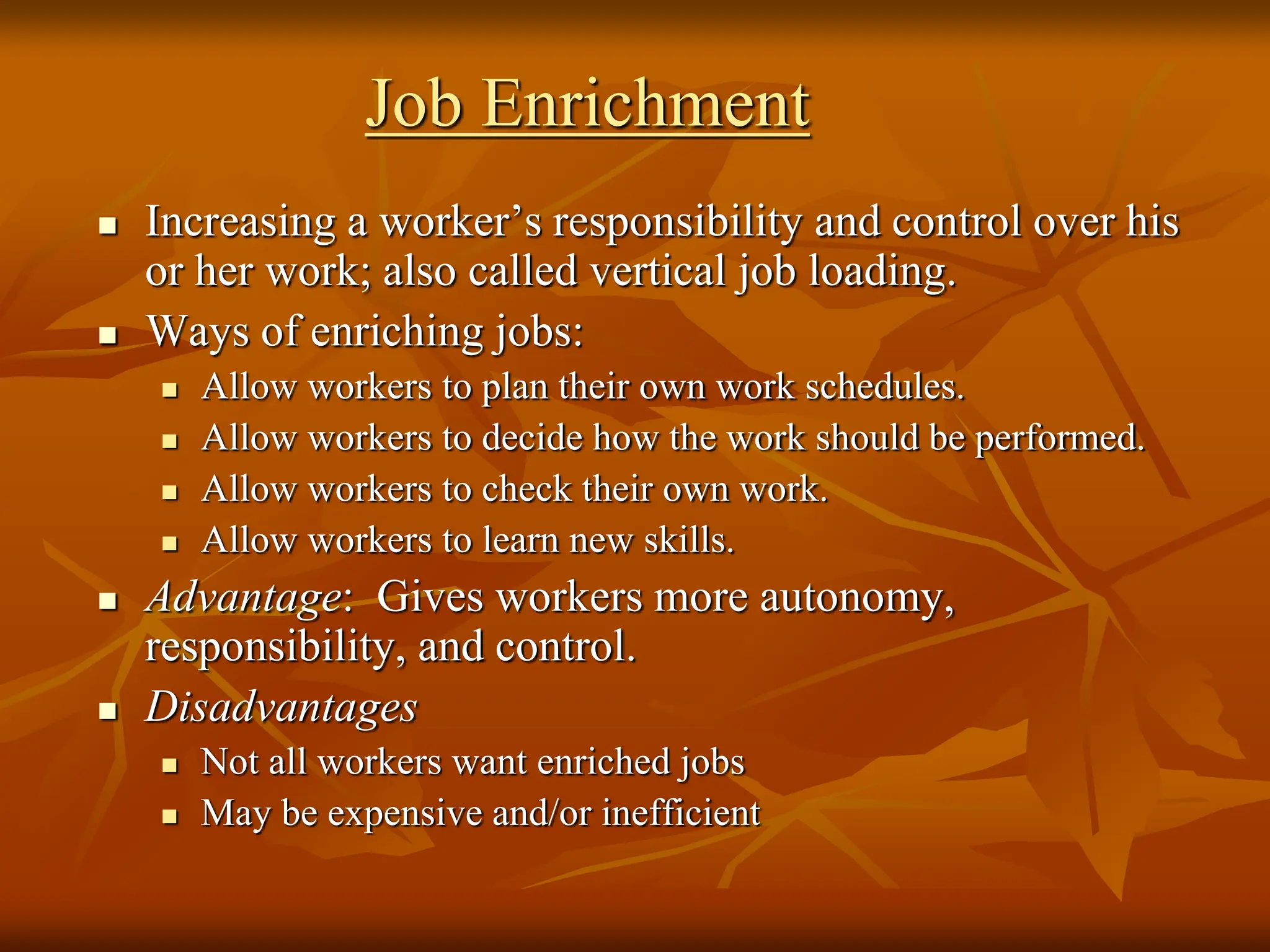 Job Enrichment
 Increasing a worker’s responsibility and control over his
or her work; also called vertical job loading.
 Ways of enriching jobs:
 Allow workers to plan their own work schedules.
 Allow workers to decide how the work should be performed.
 Allow workers to check their own work.
 Allow workers to learn new skills.
 Advantage: Gives workers more autonomy,
responsibility, and control.
 Disadvantages
 Not all workers want enriched jobs
 May be expensive and/or inefficient
 