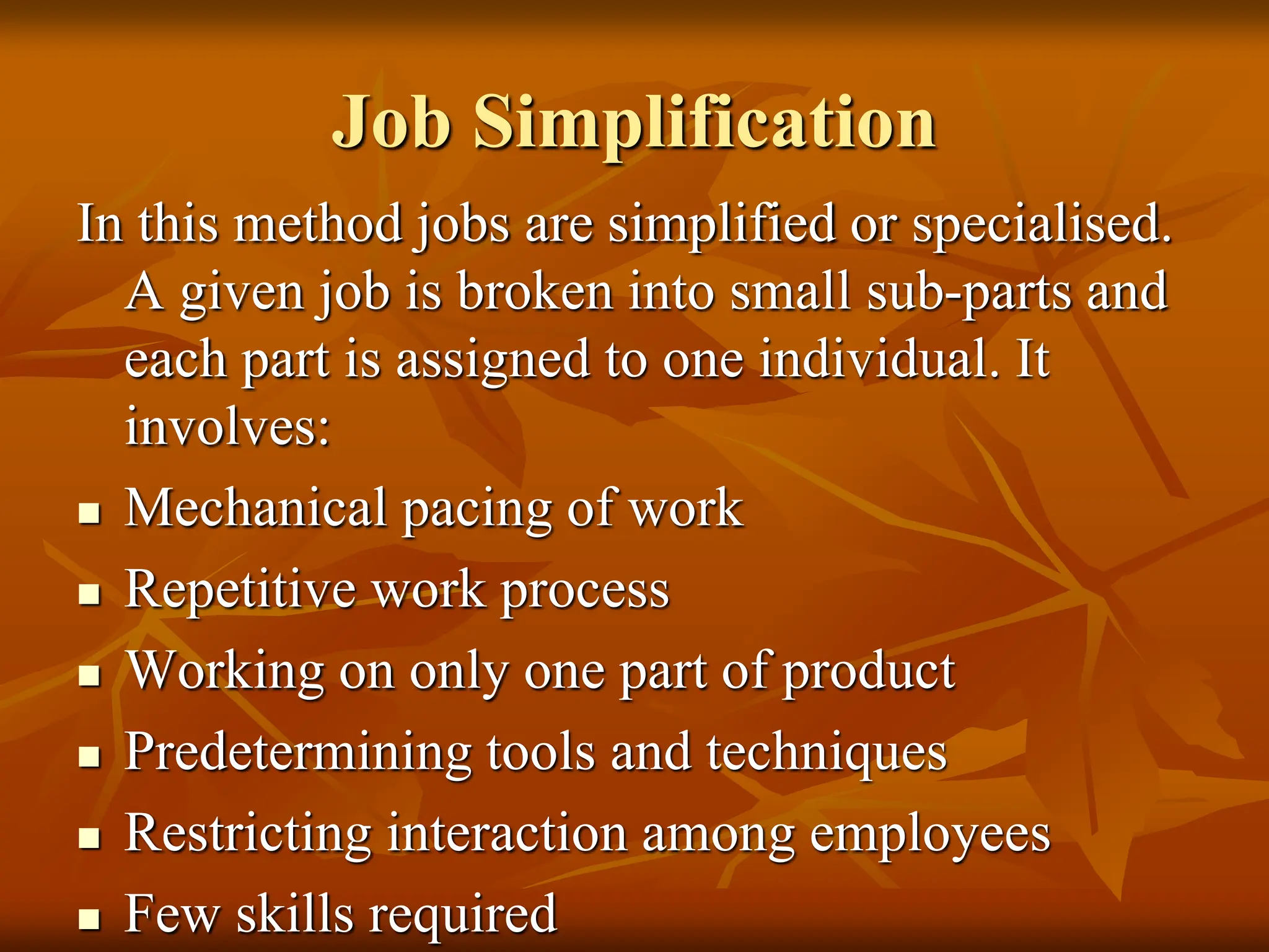 Job Simplification
In this method jobs are simplified or specialised.
A given job is broken into small sub-parts and
each part is assigned to one individual. It
involves:
 Mechanical pacing of work
 Repetitive work process
 Working on only one part of product
 Predetermining tools and techniques
 Restricting interaction among employees
 Few skills required
 
