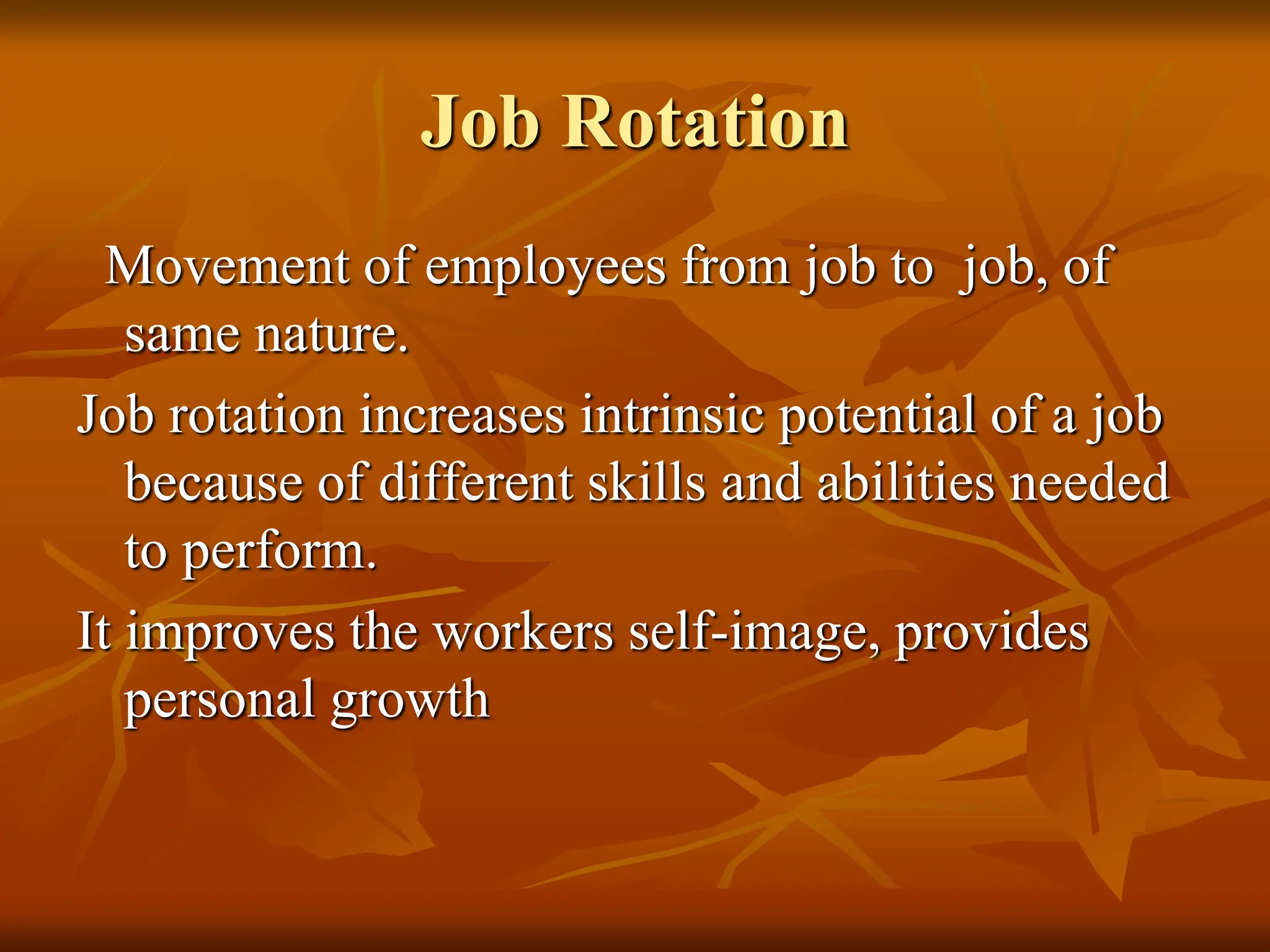 Job Rotation
Movement of employees from job to job, of
same nature.
Job rotation increases intrinsic potential of a job
because of different skills and abilities needed
to perform.
It improves the workers self-image, provides
personal growth
 
