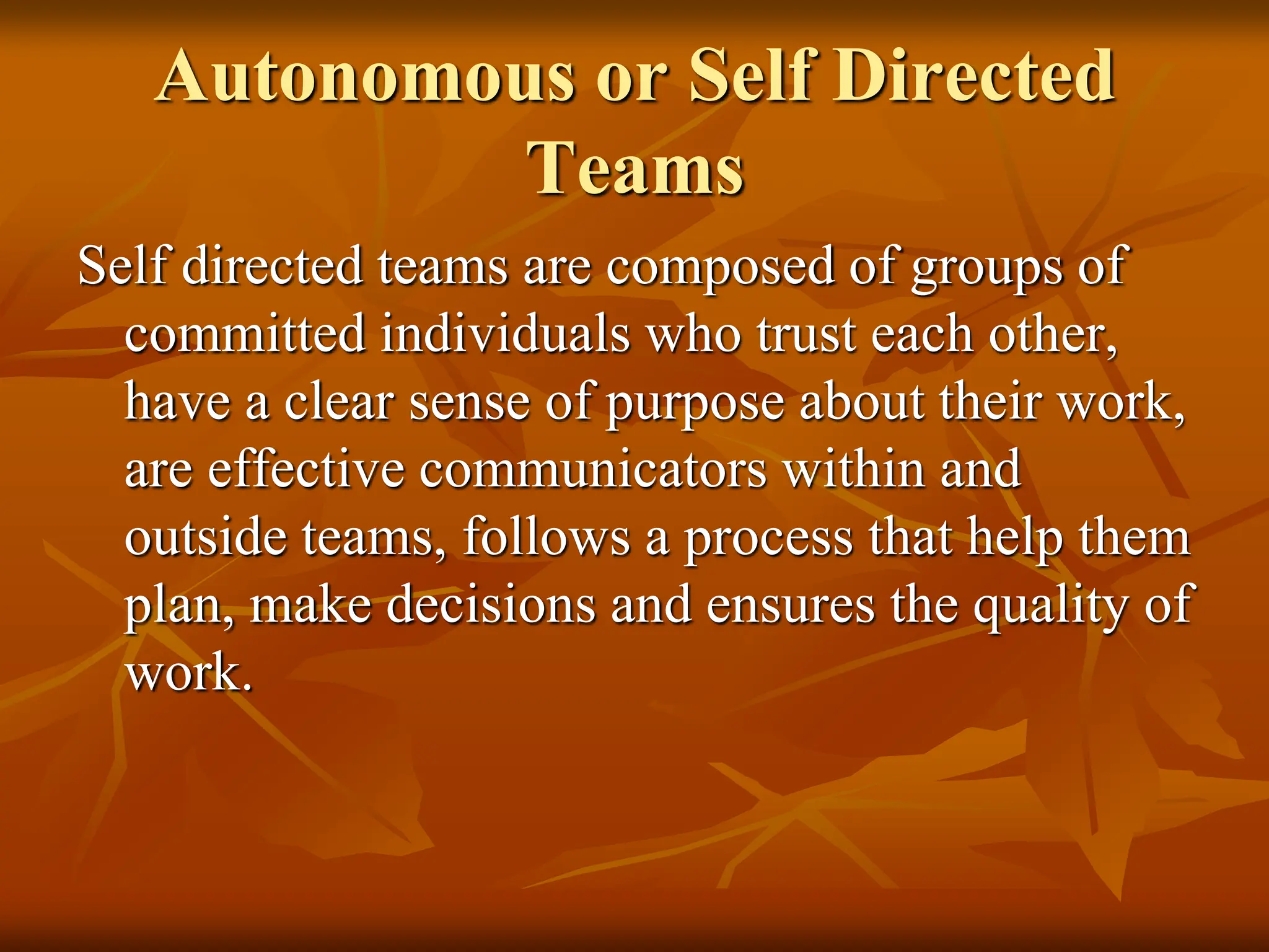 Autonomous or Self Directed
Teams
Self directed teams are composed of groups of
committed individuals who trust each other,
have a clear sense of purpose about their work,
are effective communicators within and
outside teams, follows a process that help them
plan, make decisions and ensures the quality of
work.
 