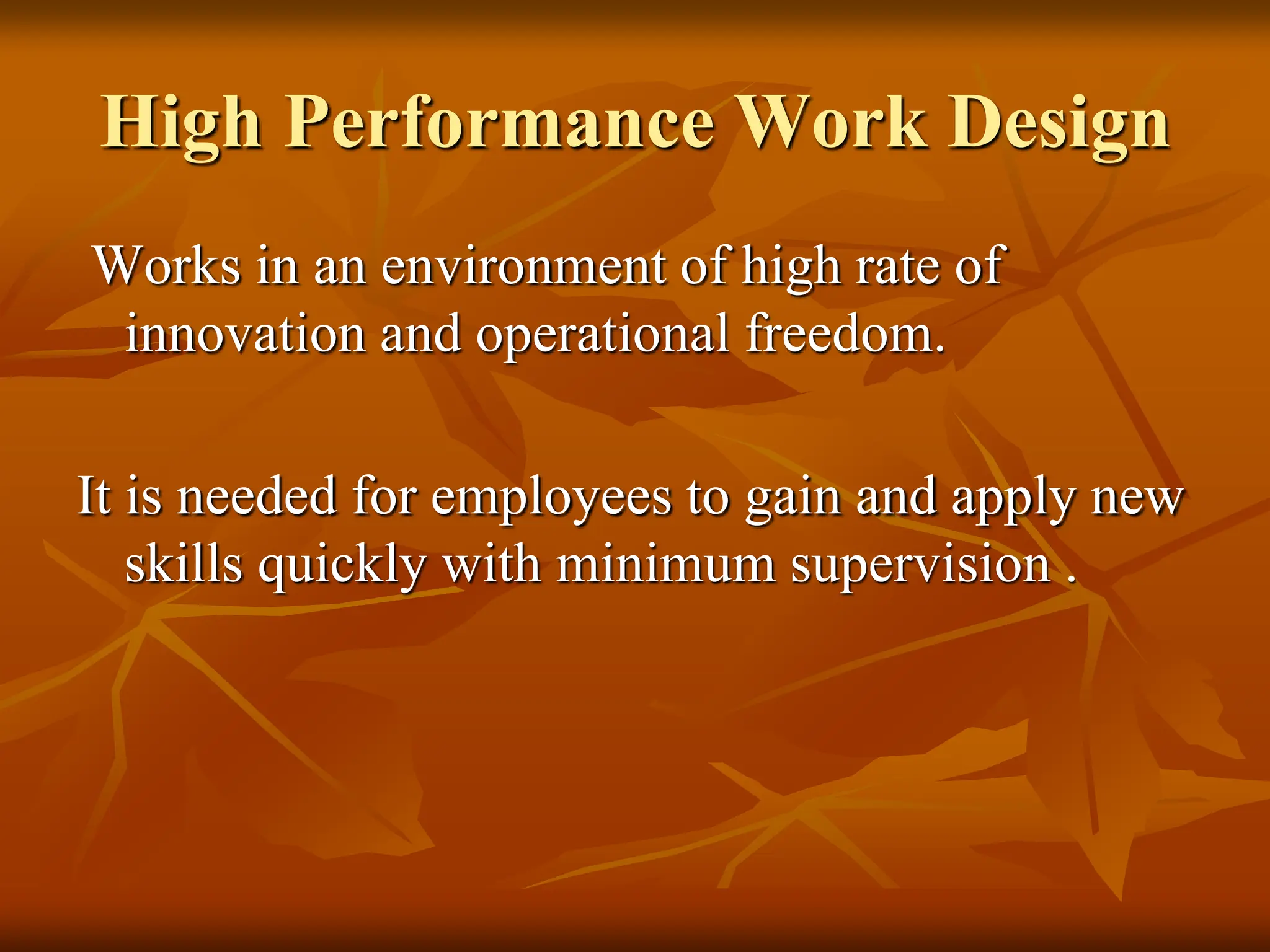 High Performance Work Design
Works in an environment of high rate of
innovation and operational freedom.
It is needed for employees to gain and apply new
skills quickly with minimum supervision .
 