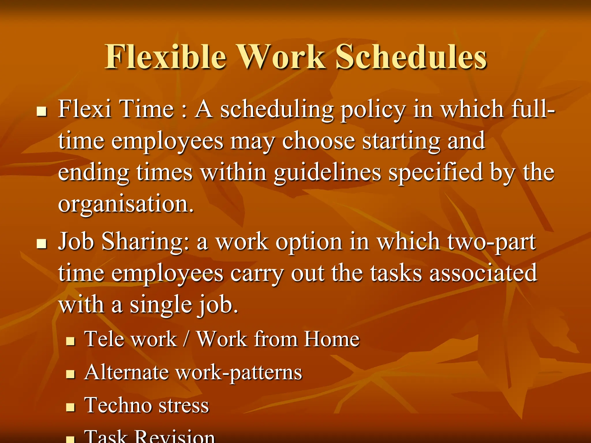 Flexible Work Schedules
 Flexi Time : A scheduling policy in which full-
time employees may choose starting and
ending times within guidelines specified by the
organisation.
 Job Sharing: a work option in which two-part
time employees carry out the tasks associated
with a single job.
 Tele work / Work from Home
 Alternate work-patterns
 Techno stress
 