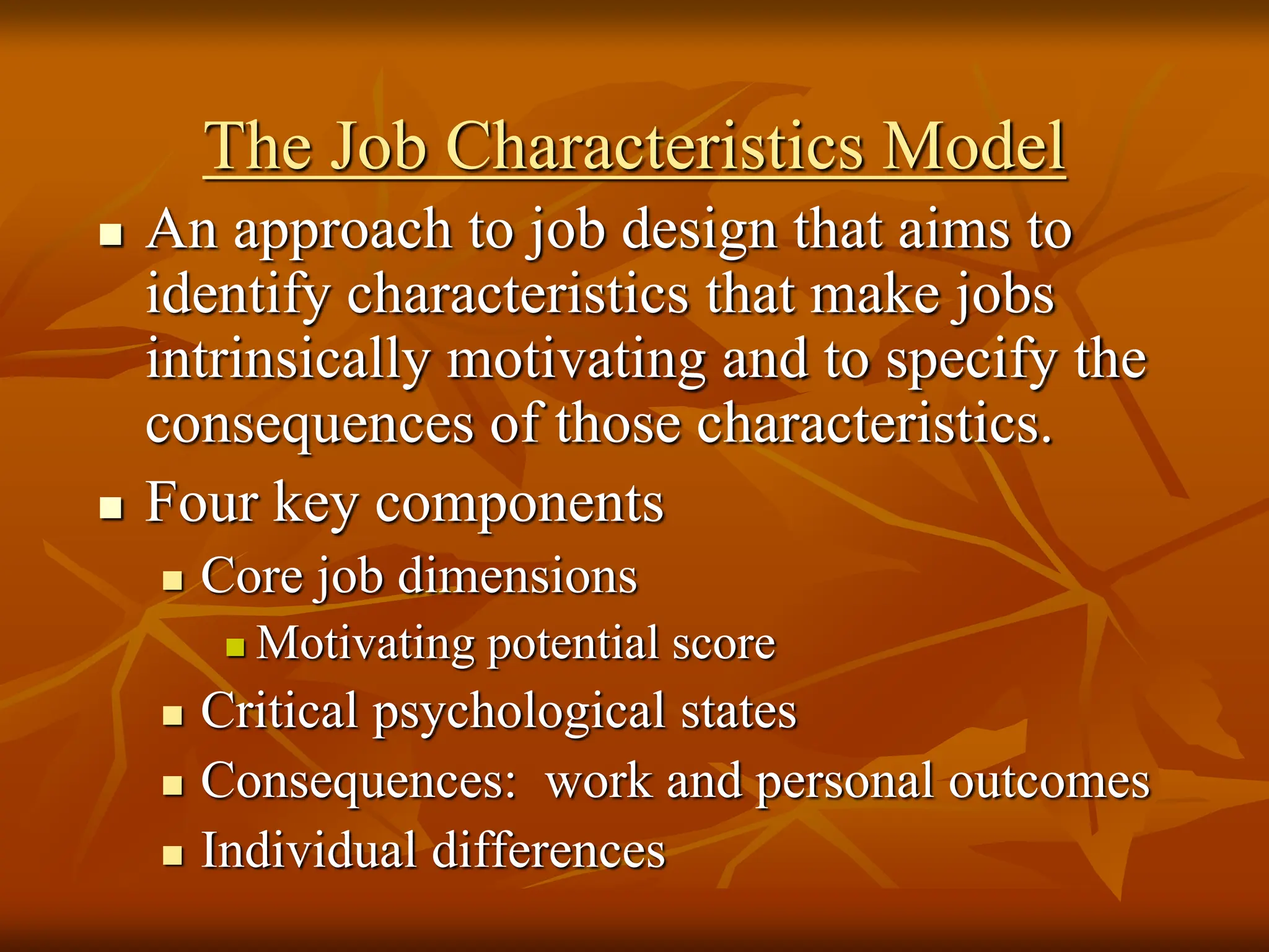 The Job Characteristics Model
 An approach to job design that aims to
identify characteristics that make jobs
intrinsically motivating and to specify the
consequences of those characteristics.
 Four key components
 Core job dimensions
 Motivating potential score
 Critical psychological states
 Consequences: work and personal outcomes
 Individual differences
 