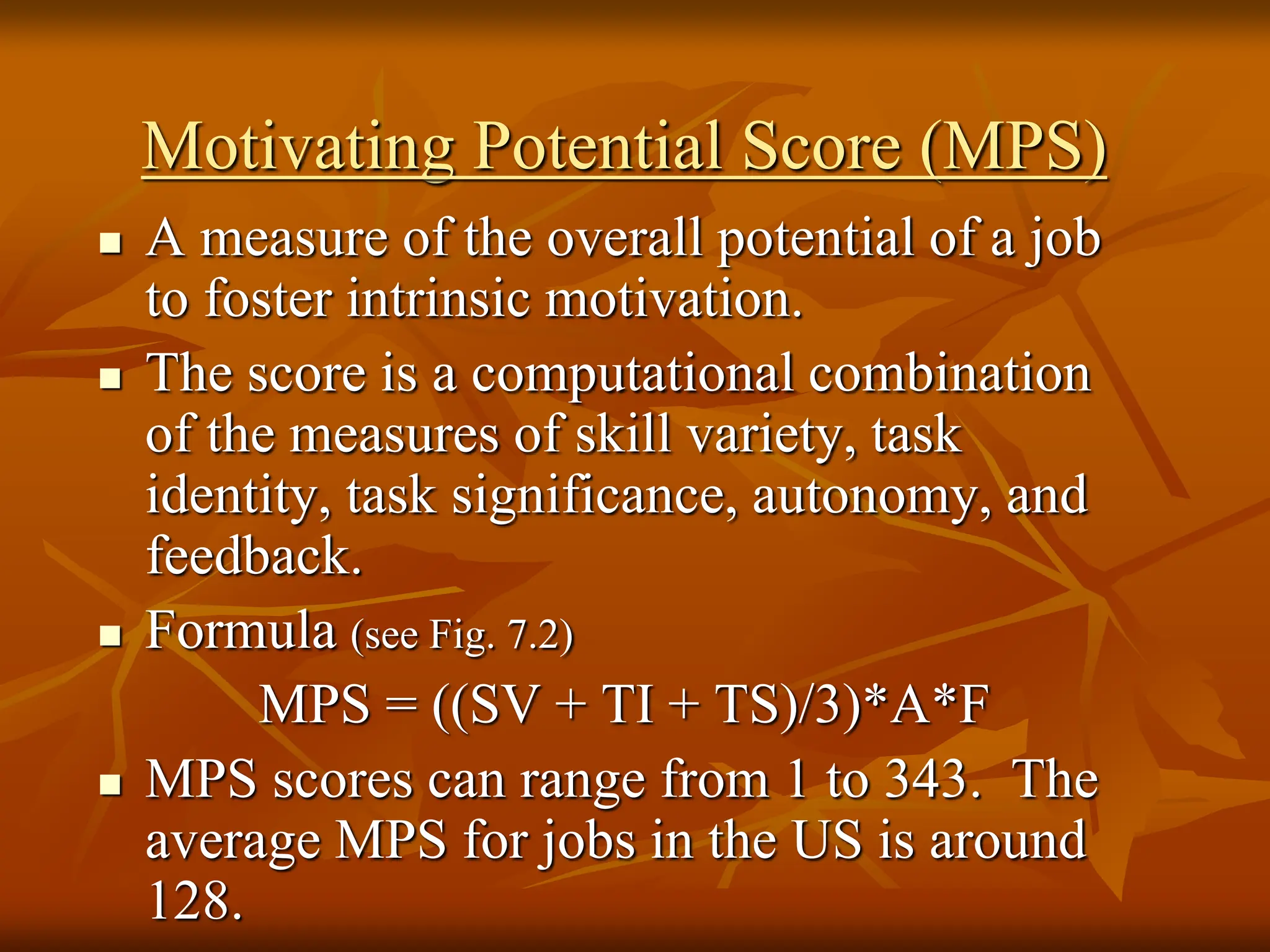 Motivating Potential Score (MPS)
 A measure of the overall potential of a job
to foster intrinsic motivation.
 The score is a computational combination
of the measures of skill variety, task
identity, task significance, autonomy, and
feedback.
 Formula (see Fig. 7.2)
MPS = ((SV + TI + TS)/3)*A*F
 MPS scores can range from 1 to 343. The
average MPS for jobs in the US is around
128.
 