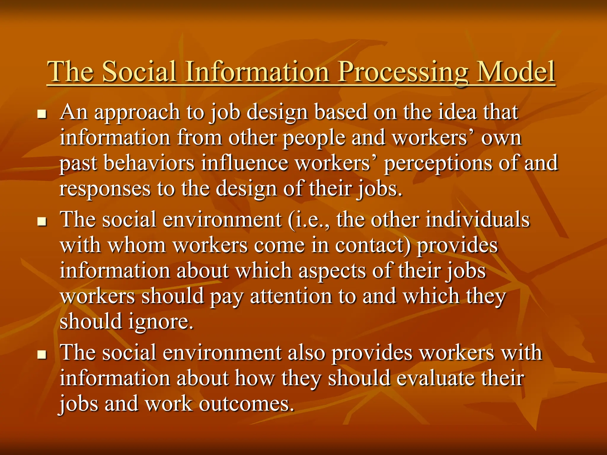 The Social Information Processing Model
 An approach to job design based on the idea that
information from other people and workers’ own
past behaviors influence workers’ perceptions of and
responses to the design of their jobs.
 The social environment (i.e., the other individuals
with whom workers come in contact) provides
information about which aspects of their jobs
workers should pay attention to and which they
should ignore.
 The social environment also provides workers with
information about how they should evaluate their
jobs and work outcomes.
 