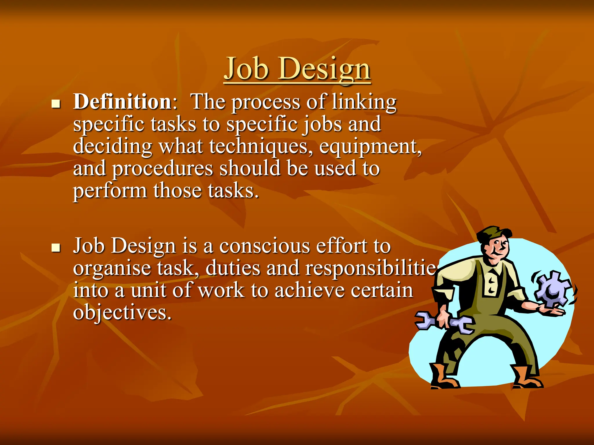 Job Design
 Definition: The process of linking
specific tasks to specific jobs and
deciding what techniques, equipment,
and procedures should be used to
perform those tasks.
 Job Design is a conscious effort to
organise task, duties and responsibilities
into a unit of work to achieve certain
objectives.
 