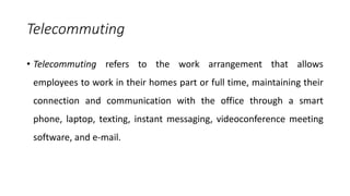 Telecommuting
• Telecommuting refers to the work arrangement that allows
employees to work in their homes part or full time, maintaining their
connection and communication with the office through a smart
phone, laptop, texting, instant messaging, videoconference meeting
software, and e-mail.
 