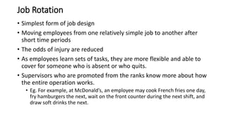 Job Rotation
• Simplest form of job design
• Moving employees from one relatively simple job to another after
short time periods
• The odds of injury are reduced
• As employees learn sets of tasks, they are more flexible and able to
cover for someone who is absent or who quits.
• Supervisors who are promoted from the ranks know more about how
the entire operation works.
• Eg. For example, at McDonald’s, an employee may cook French fries one day,
fry hamburgers the next, wait on the front counter during the next shift, and
draw soft drinks the next.
 